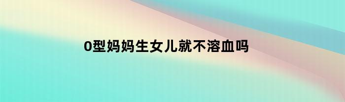 0型妈妈生女儿就不溶血吗