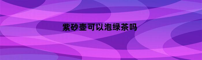 紫砂壶可以泡绿茶吗